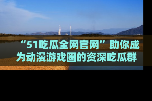 “51吃瓜全网官网”助你成为动漫游戏圈的资深吃瓜群众！
