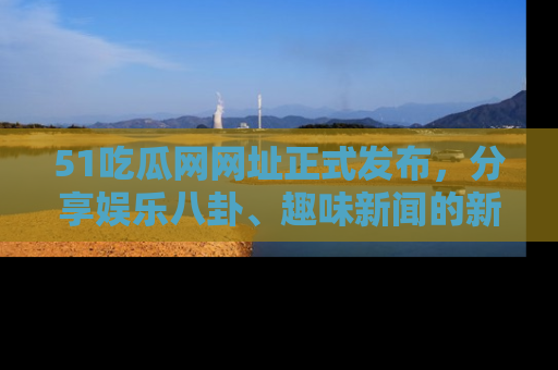 51吃瓜网网址正式发布，分享娱乐八卦、趣味新闻的新平台