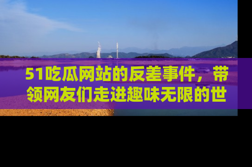 51吃瓜网站的反差事件，带领网友们走进趣味无限的世界