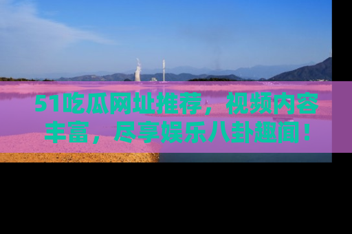 51吃瓜网址推荐，视频内容丰富，尽享娱乐八卦趣闻！