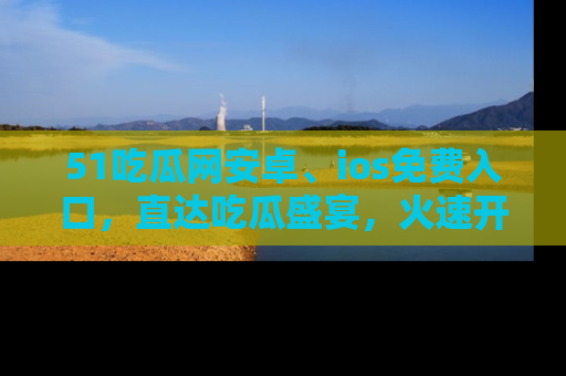 51吃瓜网安卓、ios免费入口，直达吃瓜盛宴，火速开启线上体验！