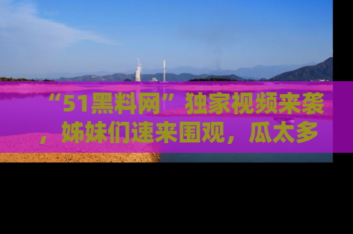 “51黑料网”独家视频来袭，姊妹们速来围观，瓜太多简直停不下来！