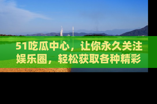 51吃瓜中心，让你永久关注娱乐圈，轻松获取各种精彩的吃瓜信息！
