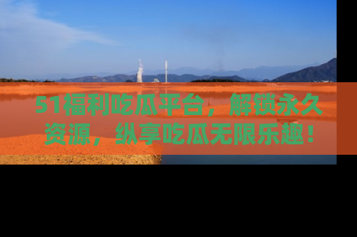 51福利吃瓜平台，解锁永久资源，纵享吃瓜无限乐趣！