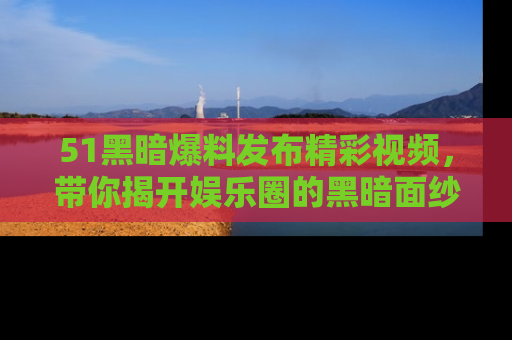 51黑暗爆料发布精彩视频，带你揭开娱乐圈的黑暗面纱