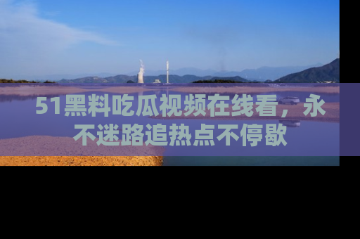 51黑料吃瓜视频在线看，永不迷路追热点不停歇