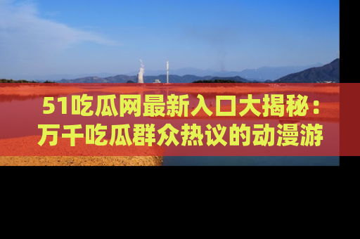 51吃瓜网最新入口大揭秘：万千吃瓜群众热议的动漫游戏事件
