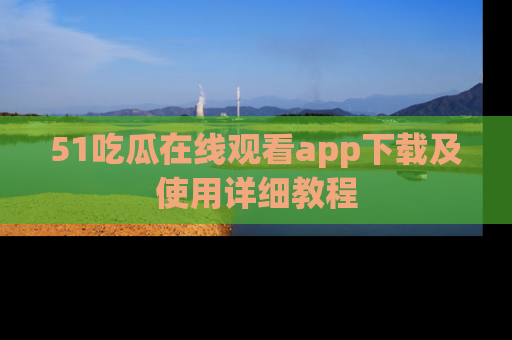 51吃瓜在线观看app下载及使用详细教程