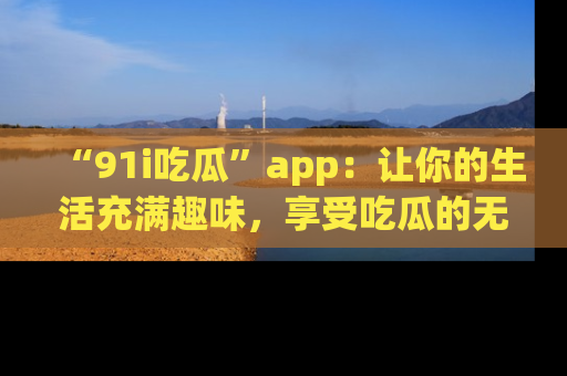 “91i吃瓜”app：让你的生活充满趣味，享受吃瓜的无限乐趣！
