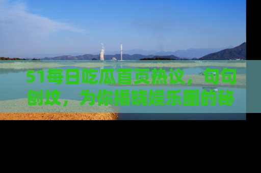 51每日吃瓜首页热议，句句刨坟，为你揭晓娱乐圈的秘密！
