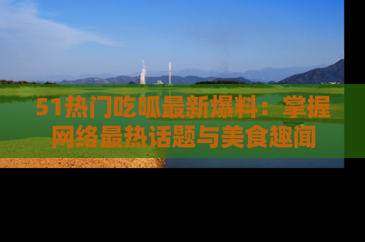 51热门吃呱最新爆料：掌握网络最热话题与美食趣闻