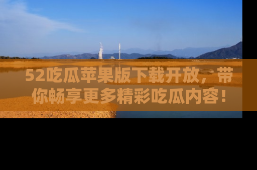 52吃瓜苹果版下载开放，带你畅享更多精彩吃瓜内容！