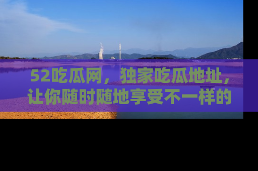 52吃瓜网,独家吃瓜地址,让你随时随地享受不一样的观看体验!
