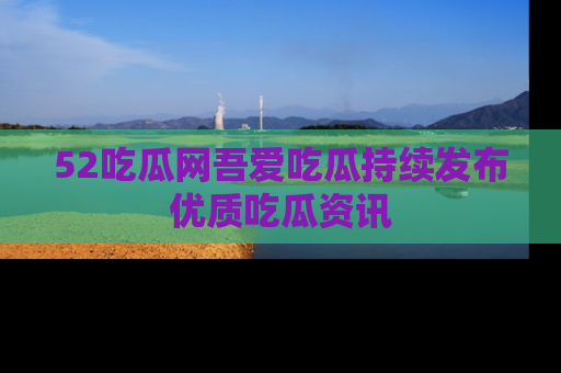 52吃瓜网吾爱吃瓜持续发布优质吃瓜资讯