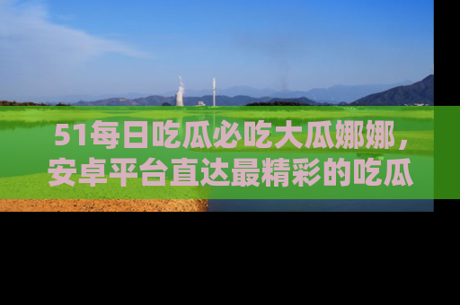 51每日吃瓜必吃大瓜娜娜，安卓平台直达最精彩的吃瓜内容。