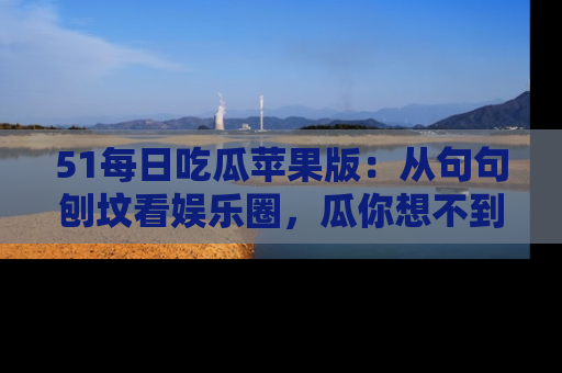 51每日吃瓜苹果版：从句句刨坟看娱乐圈，瓜你想不到的精彩纷呈！