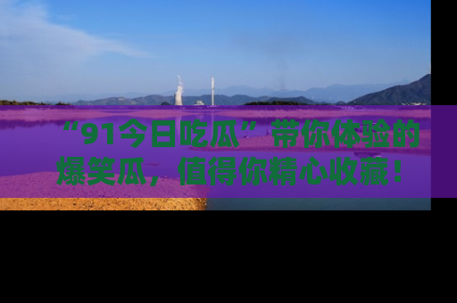 “91今日吃瓜”带你体验的爆笑瓜，值得你精心收藏！