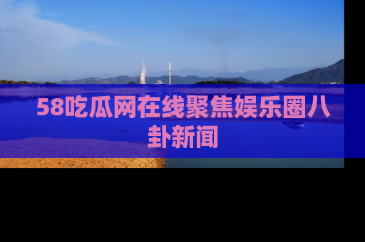 58吃瓜网在线聚焦娱乐圈八卦新闻