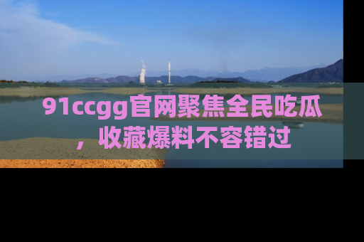 91ccgg官网聚焦全民吃瓜,收藏爆料不容错过