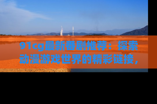 91cg最新番剧推荐:探索动漫游戏世界的精彩链接,尽在此处!