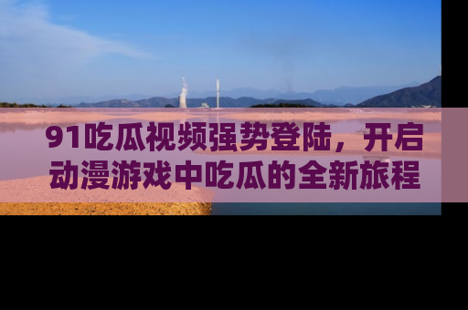 91吃瓜视频强势登陆,开启动漫游戏中吃瓜的全新旅程!