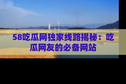 58吃瓜网独家线路揭秘:吃瓜网友的必备网站