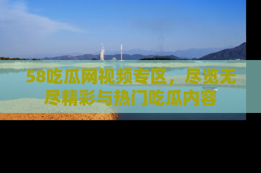 58吃瓜网视频专区,尽览无尽精彩与热门吃瓜内容