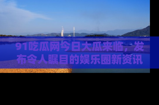 91吃瓜网今日大瓜来临,发布令人瞩目的娱乐圈新资讯!
