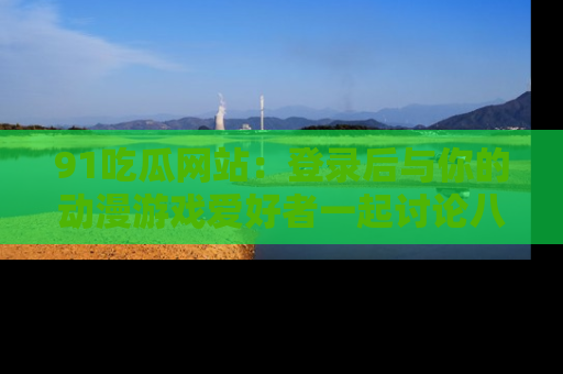 91吃瓜网站:登录后与你的动漫游戏爱好者一起讨论八卦!