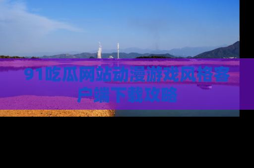 91吃瓜网站动漫游戏风格客户端下载攻略