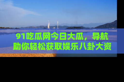 91吃瓜网今日大瓜,导航助你轻松获取娱乐八卦大资讯