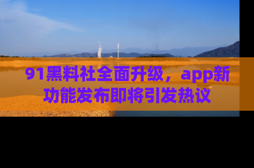 91黑料社全面升级,app新功能发布即将引发热议