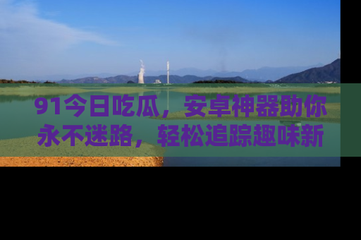 91今日吃瓜,安卓神器助你永不迷路,轻松追踪趣味新闻!