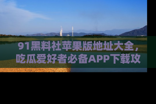 91黑料社苹果版地址大全,吃瓜爱好者必备APP下载攻略