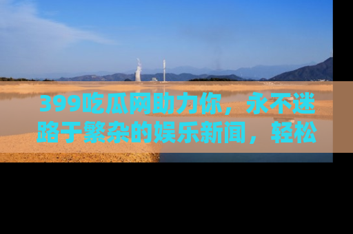 399吃瓜网助力你，永不迷路于繁杂的娱乐新闻，轻松追踪热点！