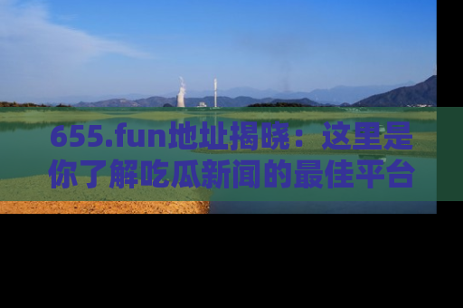 655.fun地址揭晓：这里是你了解吃瓜新闻的最佳平台，快来探索吧！