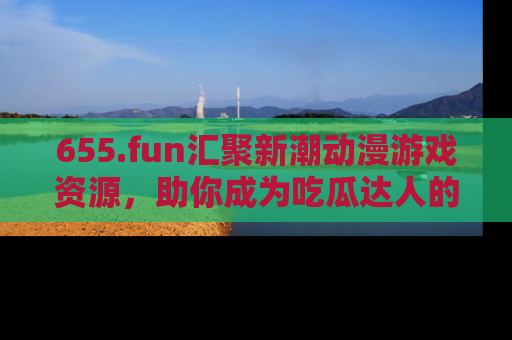 655.fun汇聚新潮动漫游戏资源，助你成为吃瓜达人的必备平台！