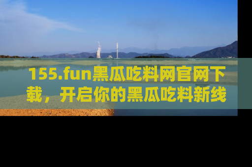 155.fun黑瓜吃料网官网下载,开启你的黑瓜吃料新线路,轻松找到入口!
