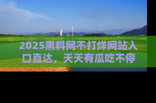 2025黑料网不打烊网站入口直达，天天有瓜吃不停