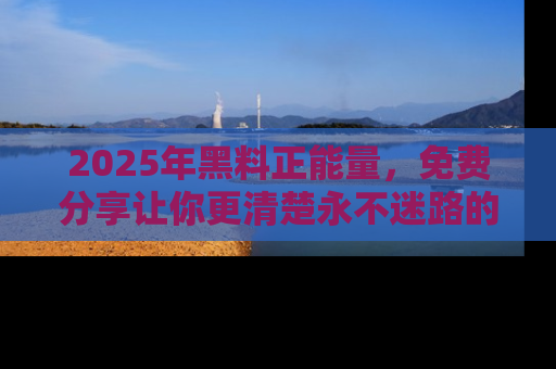 2025年黑料正能量，免费分享让你更清楚永不迷路的真相！