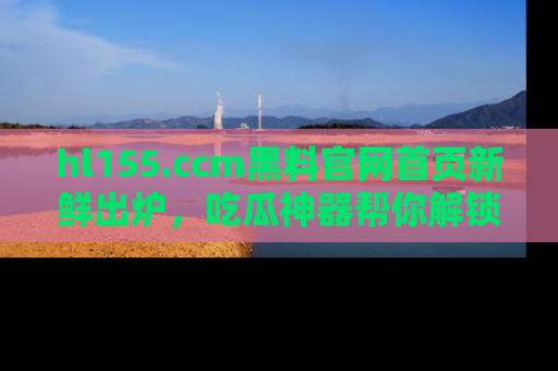 hl155.ccm黑料官网首页新鲜出炉,吃瓜神器帮你解锁那些鲜为人知的内幕!