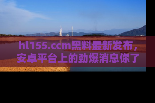 hl155.ccm黑料最新发布，安卓平台上的劲爆消息你了解了吗？