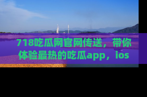 718吃瓜网官网传送，带你体验最热的吃瓜app，ios用户必备哦！