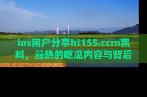 ios用户分享hl155.ccm黑料，最热的吃瓜内容与背后的真实事件！