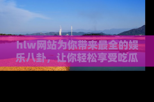 hlw网站为你带来最全的娱乐八卦,让你轻松享受吃瓜时光