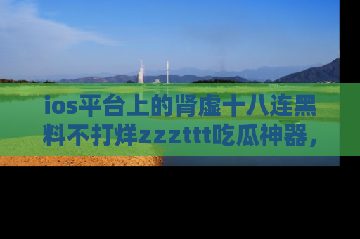 ios平台上的肾虚十八连黑料不打烊zzzttt吃瓜神器，你绝对不能错过