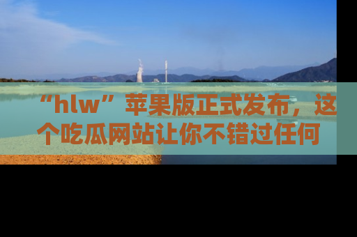 “hlw”苹果版正式发布，这个吃瓜网站让你不错过任何热议话题！