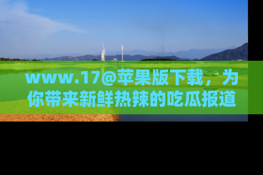 www.17@苹果版下载，为你带来新鲜热辣的吃瓜报道，尽情享受！