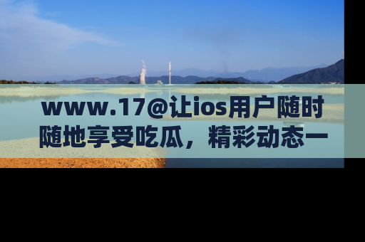 www.17@让ios用户随时随地享受吃瓜，精彩动态一手掌握