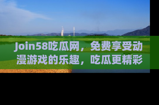 Join58吃瓜网，免费享受动漫游戏的乐趣，吃瓜更精彩！